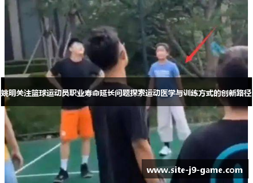 姚明关注篮球运动员职业寿命延长问题探索运动医学与训练方式的创新路径 姚明关注篮球运动员职业寿命延长问题探索运动医学与训练方式的创新路径