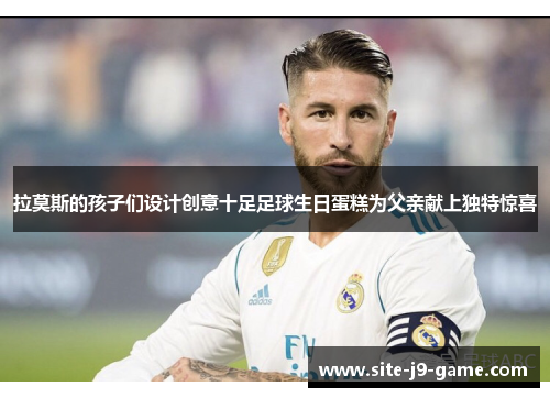 拉莫斯的孩子们设计创意十足足球生日蛋糕为父亲献上独特惊喜 拉莫斯的孩子们设计创意十足足球生日蛋糕为父亲献上独特惊喜