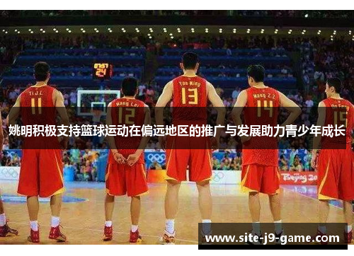 姚明积极支持篮球运动在偏远地区的推广与发展助力青少年成长 姚明积极支持篮球运动在偏远地区的推广与发展助力青少年成长