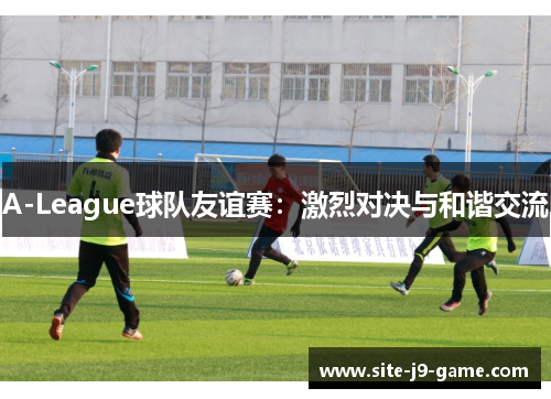 A-League球队友谊赛:激烈对决与和谐交流 A-League球队友谊赛:激烈对决与和谐交流