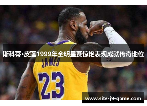 斯科蒂·皮蓬1999年全明星赛惊艳表现成就传奇地位 斯科蒂·皮蓬1999年全明星赛惊艳表现成就传奇地位