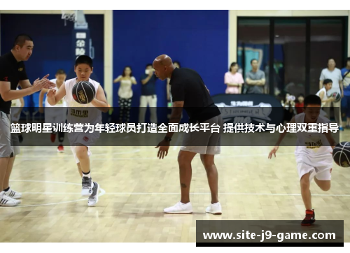 篮球明星训练营为年轻球员打造全面成长平台 提供技术与心理双重指导 篮球明星训练营为年轻球员打造全面成长平台 提供技术与心理双重指导