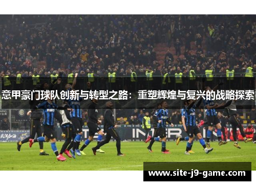意甲豪门球队创新与转型之路:重塑辉煌与复兴的战略探索 意甲豪门球队创新与转型之路:重塑辉煌与复兴的战略探索