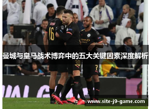 曼城与皇马战术博弈中的五大关键因素深度解析 曼城与皇马战术博弈中的五大关键因素深度解析