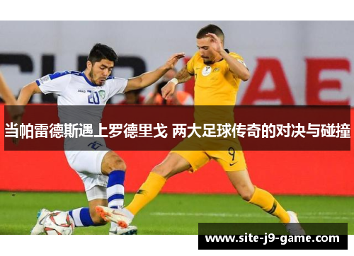 当帕雷德斯遇上罗德里戈 两大足球传奇的对决与碰撞 当帕雷德斯遇上罗德里戈 两大足球传奇的对决与碰撞