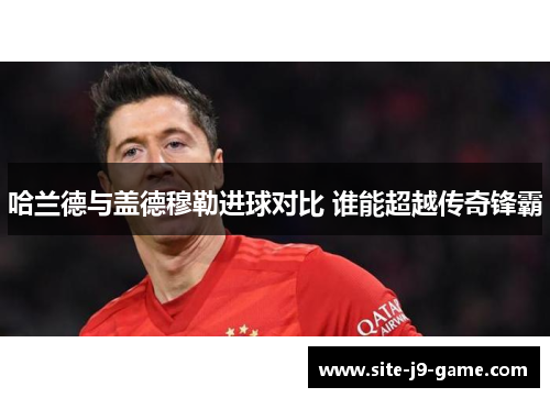 哈兰德与盖德穆勒进球对比 谁能超越传奇锋霸 哈兰德与盖德穆勒进球对比 谁能超越传奇锋霸
