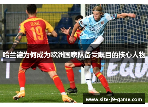哈兰德为何成为欧洲国家队备受瞩目的核心人物 哈兰德为何成为欧洲国家队备受瞩目的核心人物
