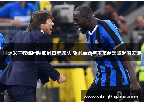 国际米兰教练团队如何重塑球队 战术革新与未来蓝黑崛起的关键 国际米兰教练团队如何重塑球队 战术革新与未来蓝黑崛起的关键