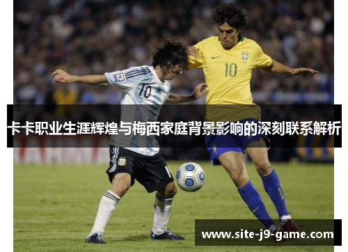 卡卡职业生涯辉煌与梅西家庭背景影响的深刻联系解析 卡卡职业生涯辉煌与梅西家庭背景影响的深刻联系解析