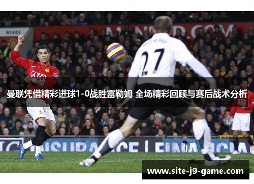 曼联凭借精彩进球1-0战胜富勒姆 全场精彩回顾与赛后战术分析 曼联凭借精彩进球1-0战胜富勒姆 全场精彩回顾与赛后战术分析