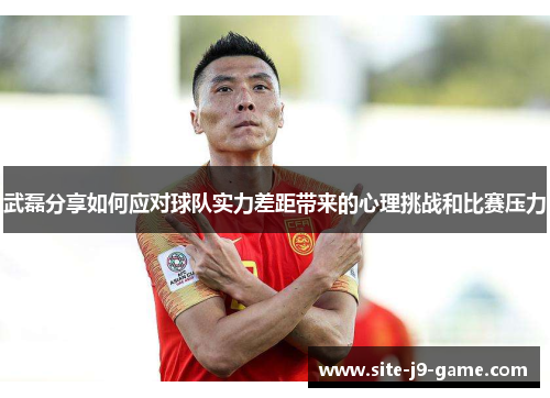 武磊分享如何应对球队实力差距带来的心理挑战和比赛压力 武磊分享如何应对球队实力差距带来的心理挑战和比赛压力