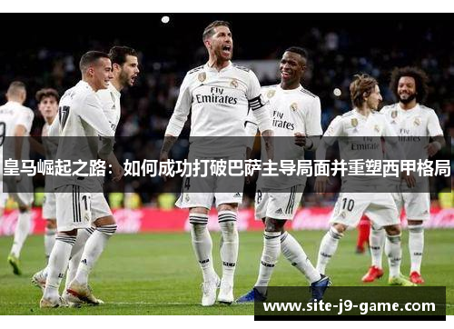 皇马崛起之路:如何成功打破巴萨主导局面并重塑西甲格局 皇马崛起之路:如何成功打破巴萨主导局面并重塑西甲格局