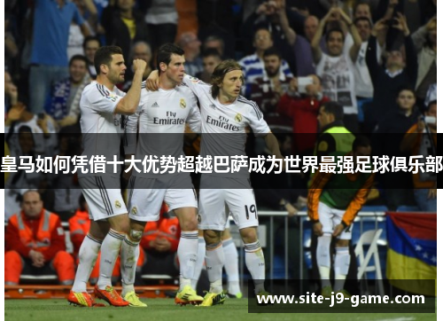 皇马如何凭借十大优势超越巴萨成为世界最强足球俱乐部 皇马如何凭借十大优势超越巴萨成为世界最强足球俱乐部