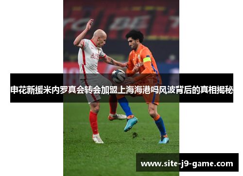 申花新援米内罗真会转会加盟上海海港吗风波背后的真相揭秘 申花新援米内罗真会转会加盟上海海港吗风波背后的真相揭秘