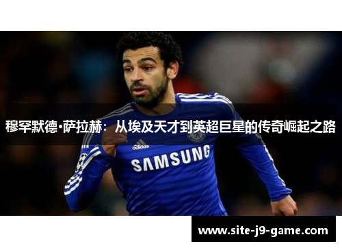 穆罕默德·萨拉赫:从埃及天才到英超巨星的传奇崛起之路 穆罕默德·萨拉赫:从埃及天才到英超巨星的传奇崛起之路
