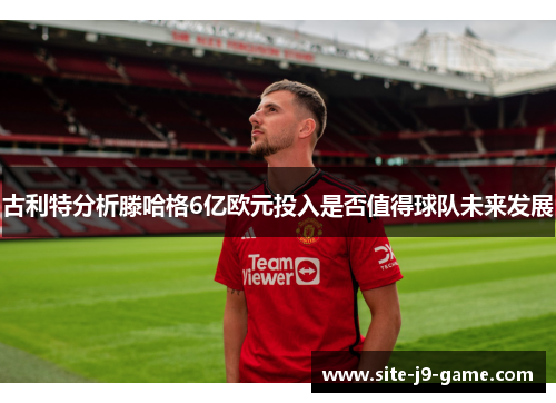 古利特分析滕哈格6亿欧元投入是否值得球队未来发展 古利特分析滕哈格6亿欧元投入是否值得球队未来发展