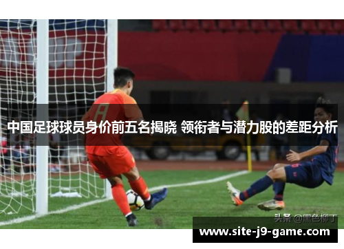 中国足球球员身价前五名揭晓 领衔者与潜力股的差距分析 中国足球球员身价前五名揭晓 领衔者与潜力股的差距分析