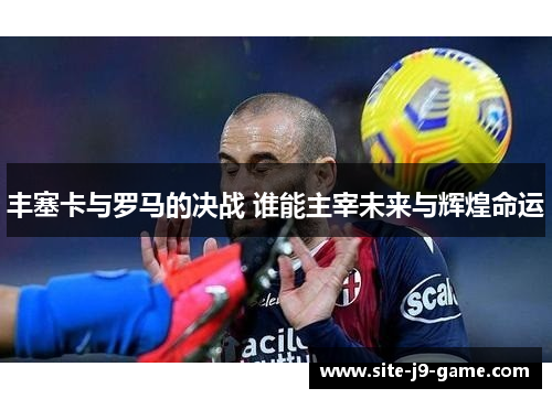 丰塞卡与罗马的决战 谁能主宰未来与辉煌命运 丰塞卡与罗马的决战 谁能主宰未来与辉煌命运