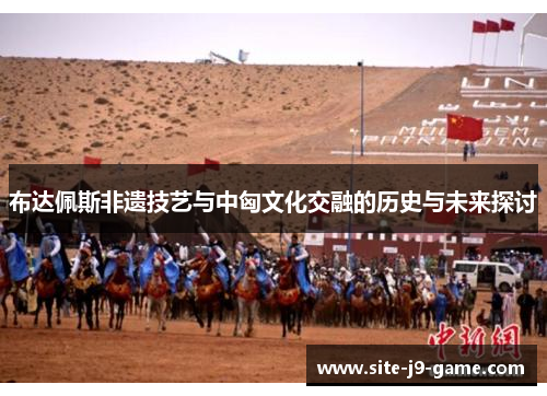 布达佩斯非遗技艺与中匈文化交融的历史与未来探讨 布达佩斯非遗技艺与中匈文化交融的历史与未来探讨