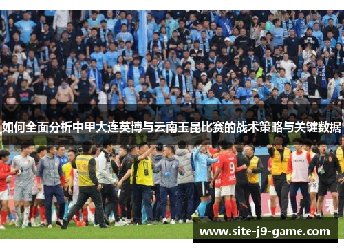 如何全面分析中甲大连英博与云南玉昆比赛的战术策略与关键数据 如何全面分析中甲大连英博与云南玉昆比赛的战术策略与关键数据