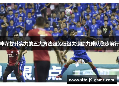 申花提升实力的五大方法避免低级失误助力球队稳步前行 申花提升实力的五大方法避免低级失误助力球队稳步前行
