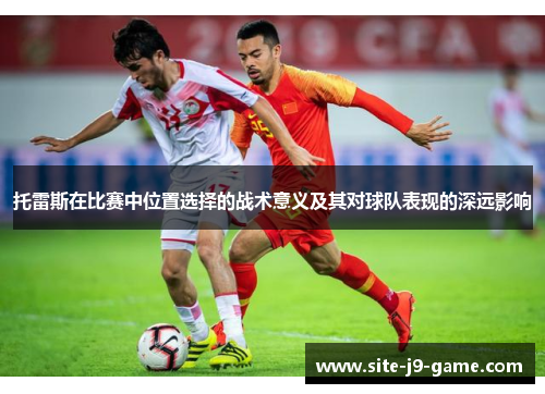 托雷斯在比赛中位置选择的战术意义及其对球队表现的深远影响 托雷斯在比赛中位置选择的战术意义及其对球队表现的深远影响