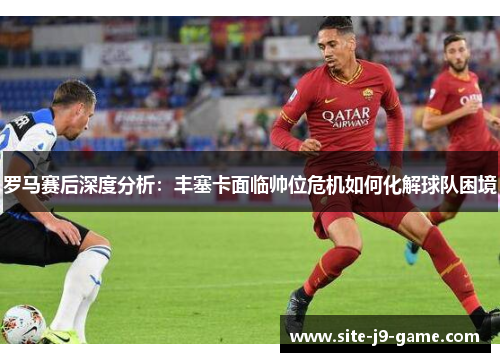 罗马赛后深度分析:丰塞卡面临帅位危机如何化解球队困境 罗马赛后深度分析:丰塞卡面临帅位危机如何化解球队困境