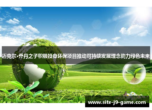 迈克尔·乔丹之子积极投身环保项目推动可持续发展理念助力绿色未来