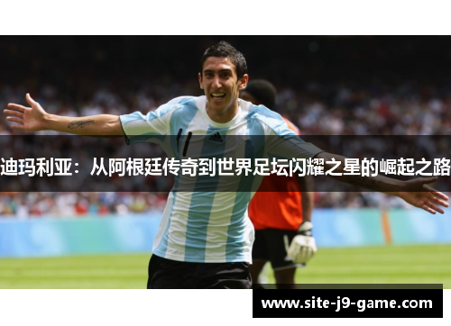 迪玛利亚:从阿根廷传奇到世界足坛闪耀之星的崛起之路 迪玛利亚:从阿根廷传奇到世界足坛闪耀之星的崛起之路