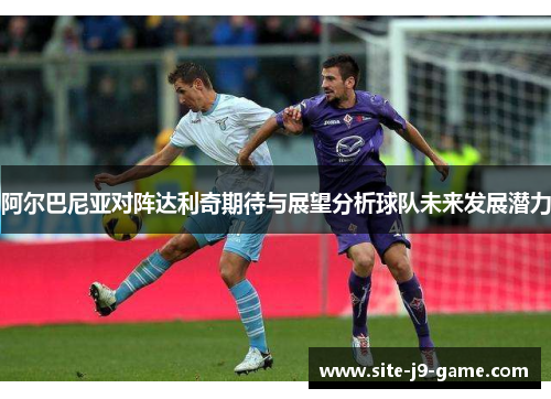 阿尔巴尼亚对阵达利奇期待与展望分析球队未来发展潜力 阿尔巴尼亚对阵达利奇期待与展望分析球队未来发展潜力