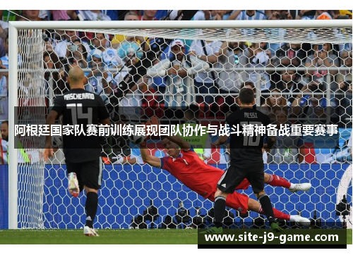 阿根廷国家队赛前训练展现团队协作与战斗精神备战重要赛事 阿根廷国家队赛前训练展现团队协作与战斗精神备战重要赛事