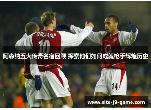 阿森纳五大传奇名宿回顾 探索他们如何成就枪手辉煌历史 阿森纳五大传奇名宿回顾 探索他们如何成就枪手辉煌历史