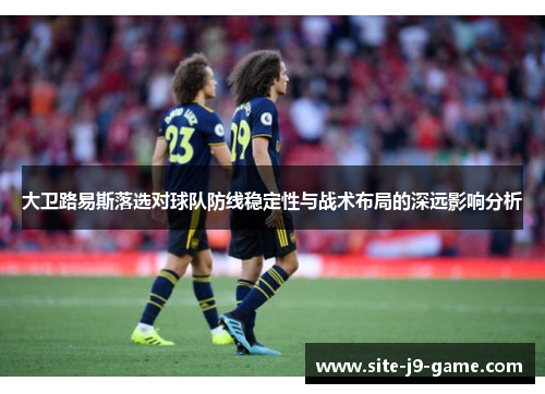 大卫路易斯落选对球队防线稳定性与战术布局的深远影响分析 大卫路易斯落选对球队防线稳定性与战术布局的深远影响分析