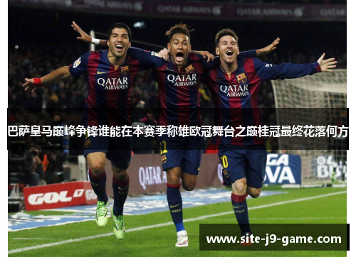 巴萨皇马巅峰争锋谁能在本赛季称雄欧冠舞台之巅桂冠最终花落何方