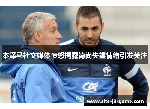 本泽马社交媒体愤怒揭露德尚失望情绪引发关注 本泽马社交媒体愤怒揭露德尚失望情绪引发关注