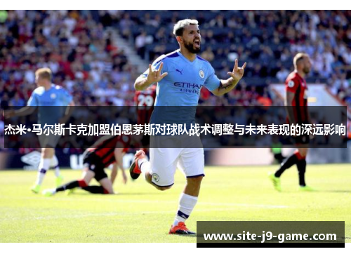 杰米·马尔斯卡克加盟伯恩茅斯对球队战术调整与未来表现的深远影响