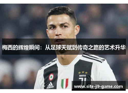 梅西的辉煌瞬间:从足球天赋到传奇之路的艺术升华 梅西的辉煌瞬间:从足球天赋到传奇之路的艺术升华