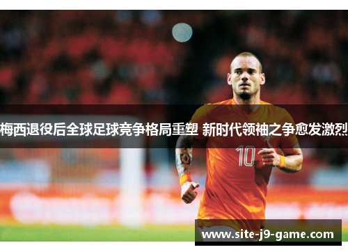 梅西退役后全球足球竞争格局重塑 新时代领袖之争愈发激烈
