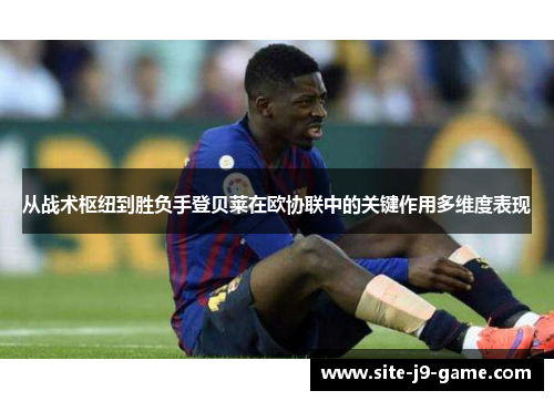 从战术枢纽到胜负手登贝莱在欧协联中的关键作用多维度表现