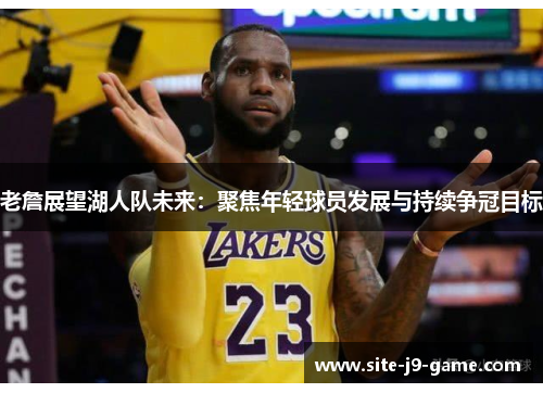 老詹展望湖人队未来：聚焦年轻球员发展与持续争冠目标