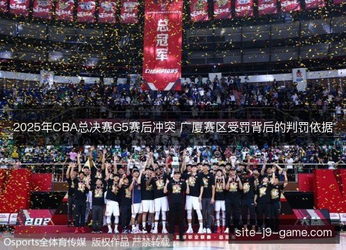 2025年CBA总决赛G5赛后冲突 广厦赛区受罚背后的判罚依据