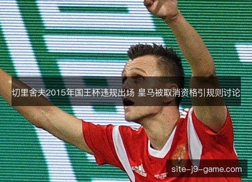 切里舍夫2015年国王杯违规出场 皇马被取消资格引规则讨论